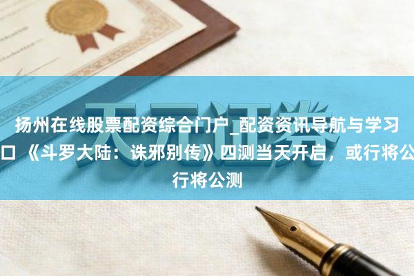 扬州在线股票配资综合门户_配资资讯导航与学习入口 《斗罗大陆：诛邪别传》四测当天开启，或行将公测