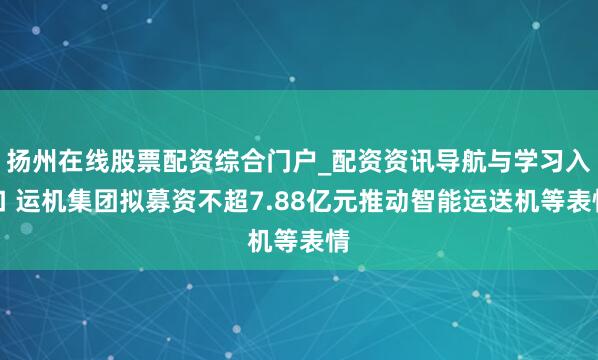扬州在线股票配资综合门户_配资资讯导航与学习入口 运机集团拟募资不超7.88亿元推动智能运送机等表情