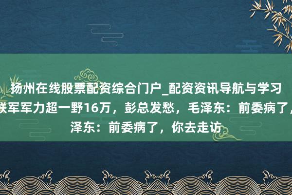 扬州在线股票配资综合门户_配资资讯导航与学习入口 胡马联军军力超一野16万，彭总发愁，毛泽东：前委病了，你去走访