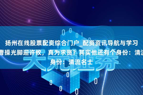 扬州在线股票配资综合门户_配资资讯导航与学习入口 曹操光脚迎许攸，真为求贤？其实他还有个身份：清流名士