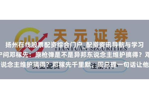 扬州在线股票配资综合门户_配资资讯导航与学习入口 1971年，杨振宁问邓稼先：原枪弹是不是异邦东说念主维护搞得？邓稼先千里默，周总理一句话让他泪如泉涌