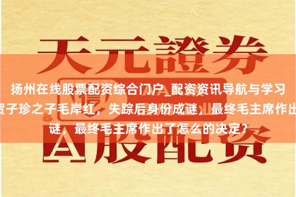 扬州在线股票配资综合门户_配资资讯导航与学习入口 毛主席与贺子珍之子毛岸红，失踪后身份成谜，最终毛主席作出了怎么的决定？