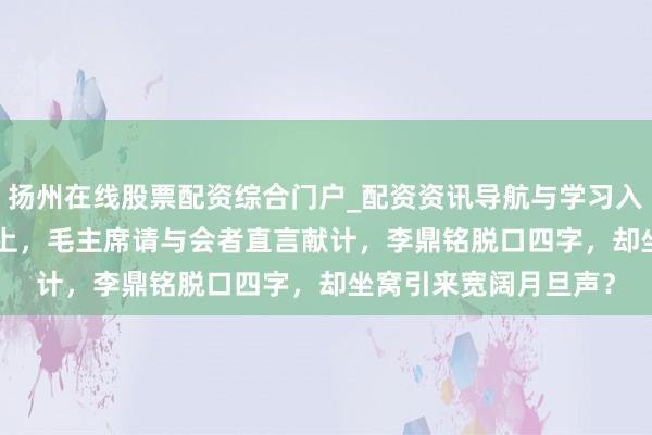 扬州在线股票配资综合门户_配资资讯导航与学习入口 1941年延安会议上，毛主席请与会者直言献计，李鼎铭脱口四字，却坐窝引来宽阔月旦声？