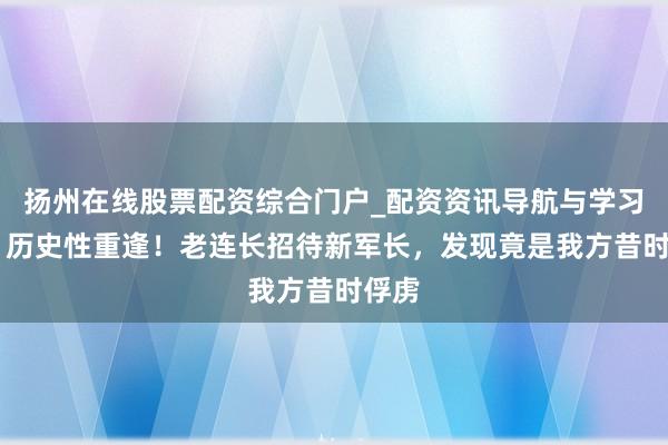 扬州在线股票配资综合门户_配资资讯导航与学习入口 历史性重逢！老连长招待新军长，发现竟是我方昔时俘虏