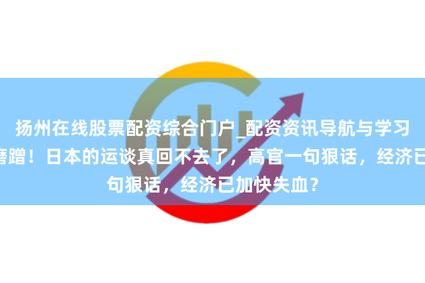 扬州在线股票配资综合门户_配资资讯导航与学习入口 各人磨蹭！日本的运谈真回不去了，高官一句狠话，经济已加快失血？