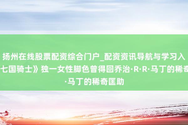 扬州在线股票配资综合门户_配资资讯导航与学习入口 《七国骑士》独一女性脚色曾得回乔治·R·R·马丁的稀奇匡助