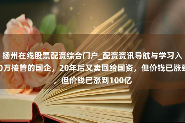 扬州在线股票配资综合门户_配资资讯导航与学习入口 2000万接管的国企，20年后又卖回给国资，但价钱已涨到100亿
