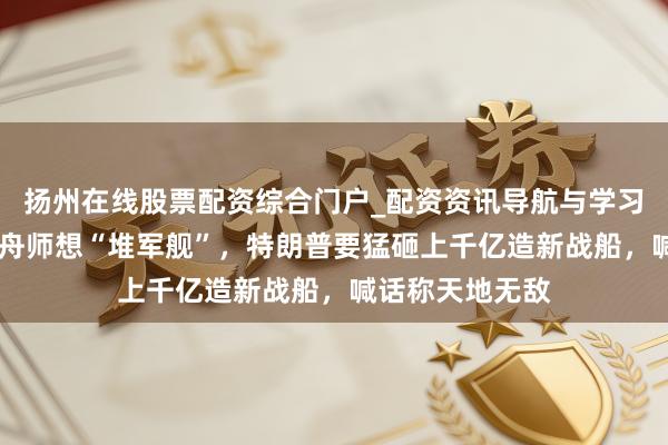 扬州在线股票配资综合门户_配资资讯导航与学习入口 好意思国舟师想“堆军舰”，特朗普要猛砸上千亿造新战船，喊话称天地无敌