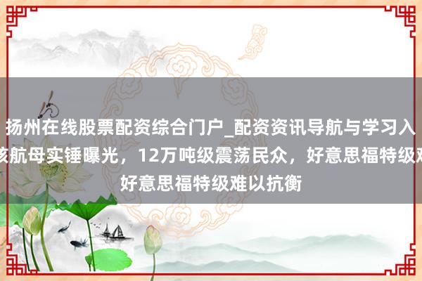 扬州在线股票配资综合门户_配资资讯导航与学习入口 004核航母实锤曝光，12万吨级震荡民众，好意思福特级难以抗衡