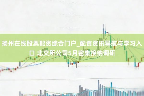 扬州在线股票配资综合门户_配资资讯导航与学习入口 北交所公司5月密集接纳调研
