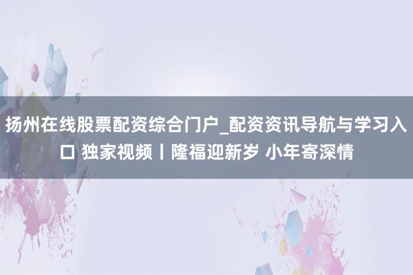 扬州在线股票配资综合门户_配资资讯导航与学习入口 独家视频丨隆福迎新岁 小年寄深情