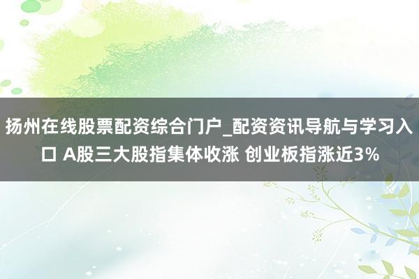 扬州在线股票配资综合门户_配资资讯导航与学习入口 A股三大股指集体收涨 创业板指涨近3%