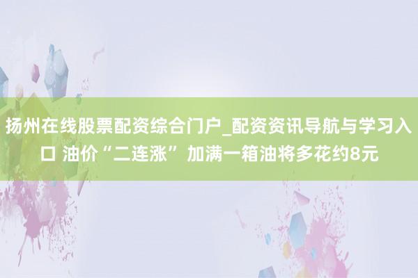 扬州在线股票配资综合门户_配资资讯导航与学习入口 油价“二连涨” 加满一箱油将多花约8元