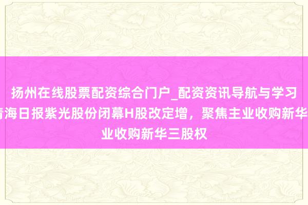扬州在线股票配资综合门户_配资资讯导航与学习入口 青海日报紫光股份闭幕H股改定增，聚焦主业收购新华三股权