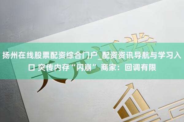 扬州在线股票配资综合门户_配资资讯导航与学习入口 突传内存“闪崩” 商家：回调有限