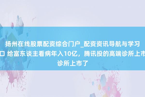 扬州在线股票配资综合门户_配资资讯导航与学习入口 给富东谈主看病年入10亿，腾讯投的高端诊所上市了
