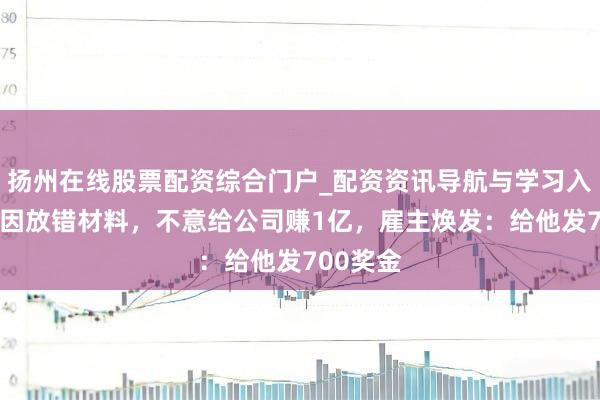扬州在线股票配资综合门户_配资资讯导航与学习入口 职工因放错材料，不意给公司赚1亿，雇主焕发：给他发700奖金