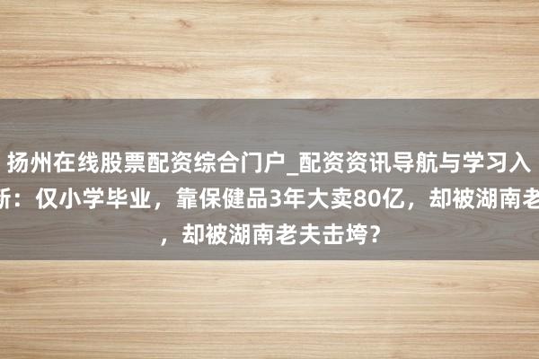 扬州在线股票配资综合门户_配资资讯导航与学习入口 吴炳新：仅小学毕业，靠保健品3年大卖80亿，却被湖南老夫击垮？