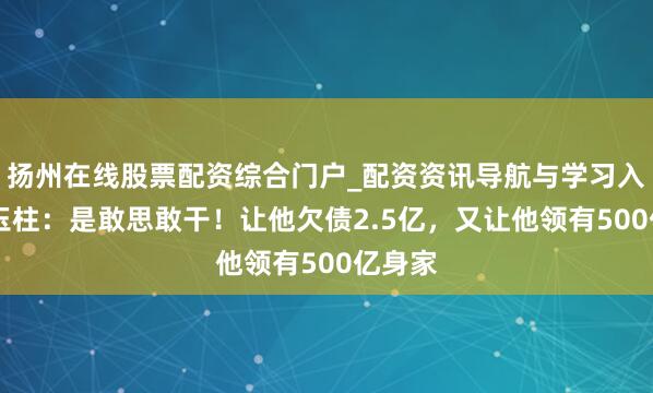 扬州在线股票配资综合门户_配资资讯导航与学习入口 史玉柱：是敢思敢干！让他欠债2.5亿，又让他领有500亿身家