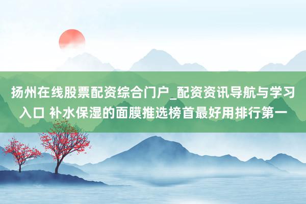 扬州在线股票配资综合门户_配资资讯导航与学习入口 补水保湿的面膜推选榜首最好用排行第一