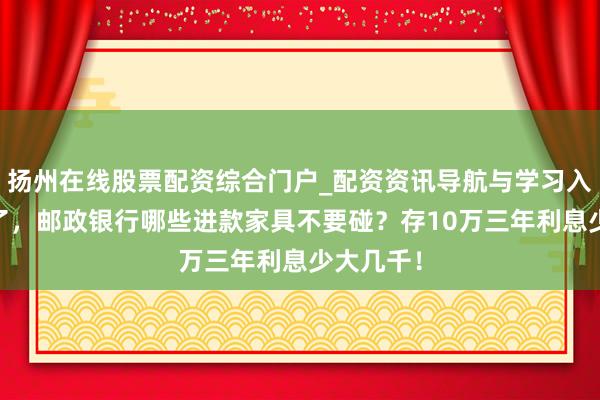扬州在线股票配资综合门户_配资资讯导航与学习入口 年底了，邮政银行哪些进款家具不要碰？存10万三年利息少大几千！