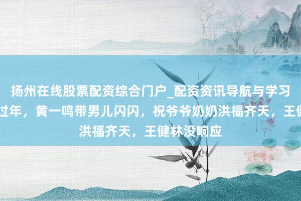 扬州在线股票配资综合门户_配资资讯导航与学习入口 支配过年，黄一鸣带男儿闪闪，祝爷爷奶奶洪福齐天，王健林没响应
