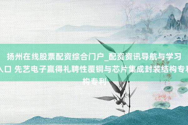 扬州在线股票配资综合门户_配资资讯导航与学习入口 先艺电子赢得礼聘性覆铜与芯片集成封装结构专利