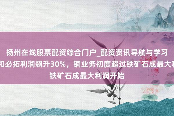 扬州在线股票配资综合门户_配资资讯导航与学习入口 必和必拓利润飙升30%，铜业务初度超过铁矿石成最大利润开始