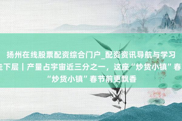 扬州在线股票配资综合门户_配资资讯导航与学习入口 新春走下层｜产量占宇宙近三分之一，这座“炒货小镇”春节前更飘香