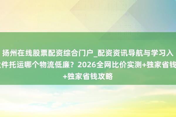 扬州在线股票配资综合门户_配资资讯导航与学习入口 大件托运哪个物流低廉？2026全网比价实测+独家省钱攻略