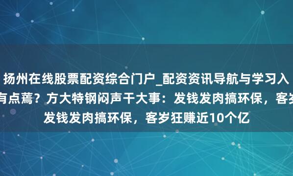 扬州在线股票配资综合门户_配资资讯导航与学习入口 6.43元股价有点蔫？方大特钢闷声干大事：发钱发肉搞环保，客岁狂赚近10个亿