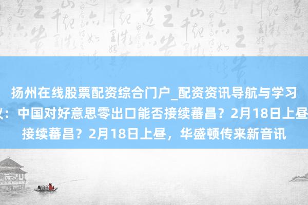 扬州在线股票配资综合门户_配资资讯导航与学习入口 好意思论坛热议：中国对好意思零出口能否接续蕃昌？2月18日上昼，华盛顿传来新音讯