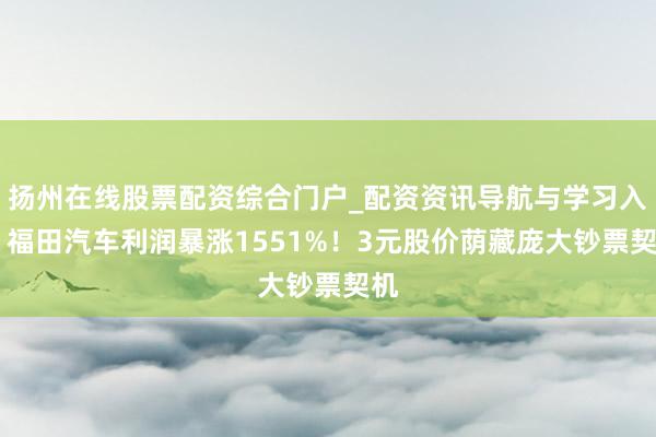 扬州在线股票配资综合门户_配资资讯导航与学习入口 福田汽车利润暴涨1551%！3元股价荫藏庞大钞票契机