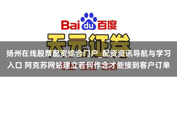 扬州在线股票配资综合门户_配资资讯导航与学习入口 阿克苏网站建立若何作念才能接到客户订单