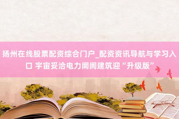 扬州在线股票配资综合门户_配资资讯导航与学习入口 宇宙妥洽电力阛阓建筑迎“升级版”