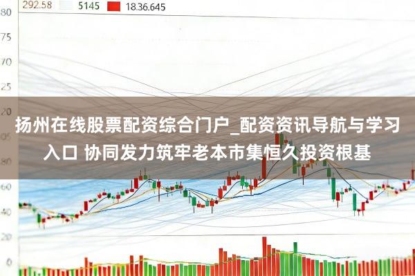 扬州在线股票配资综合门户_配资资讯导航与学习入口 协同发力筑牢老本市集恒久投资根基