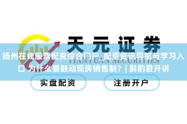 扬州在线股票配资综合门户_配资资讯导航与学习入口 为什么要鼓动现房销售制？| 斟酌君开讲