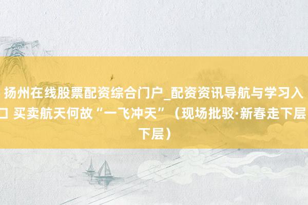 扬州在线股票配资综合门户_配资资讯导航与学习入口 买卖航天何故“一飞冲天”（现场批驳·新春走下层）