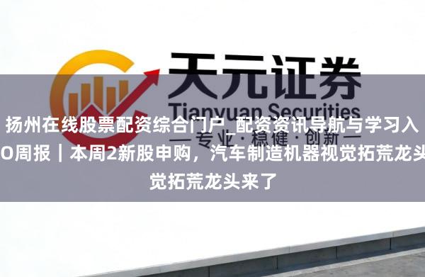 扬州在线股票配资综合门户_配资资讯导航与学习入口 IPO周报｜本周2新股申购，汽车制造机器视觉拓荒龙头来了