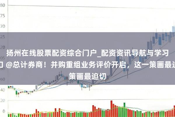 扬州在线股票配资综合门户_配资资讯导航与学习入口 @总计券商！并购重组业务评价开启，这一策画最迫切