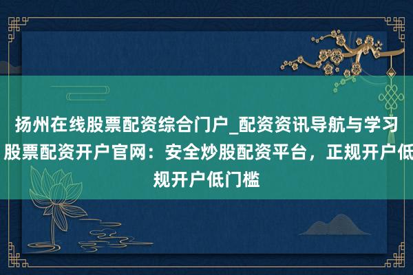 扬州在线股票配资综合门户_配资资讯导航与学习入口 股票配资开户官网：安全炒股配资平台，正规开户低门槛