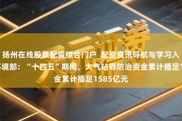扬州在线股票配资综合门户_配资资讯导航与学习入口 生态环境部：“十四五”期间，大气玷辱防治资金累计插足1585亿元