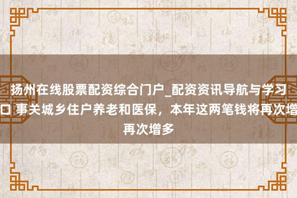 扬州在线股票配资综合门户_配资资讯导航与学习入口 事关城乡住户养老和医保,本年这两笔钱将再次增多