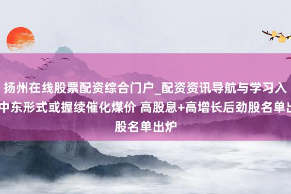 扬州在线股票配资综合门户_配资资讯导航与学习入口 中东形式或握续催化煤价 高股息+高增长后劲股名单出炉