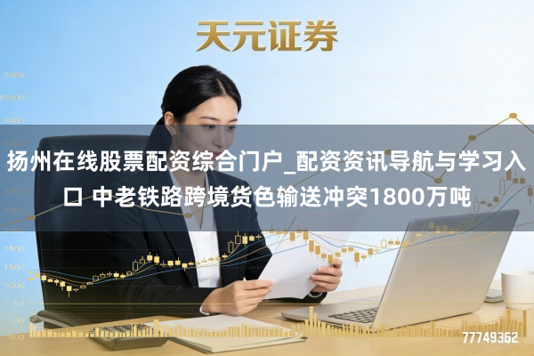 扬州在线股票配资综合门户_配资资讯导航与学习入口 中老铁路跨境货色输送冲突1800万吨