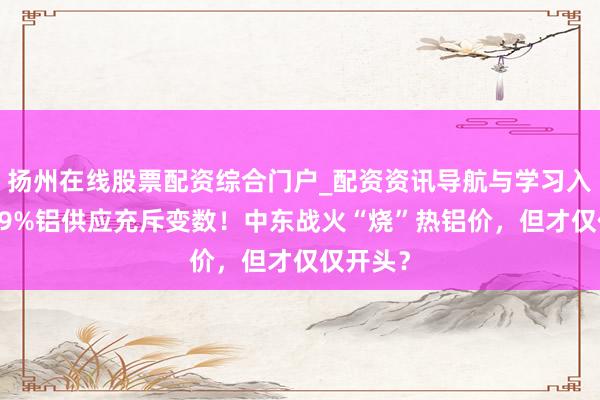 扬州在线股票配资综合门户_配资资讯导航与学习入口 内行9%铝供应充斥变数！中东战火“烧”热铝价，但才仅仅开头？
