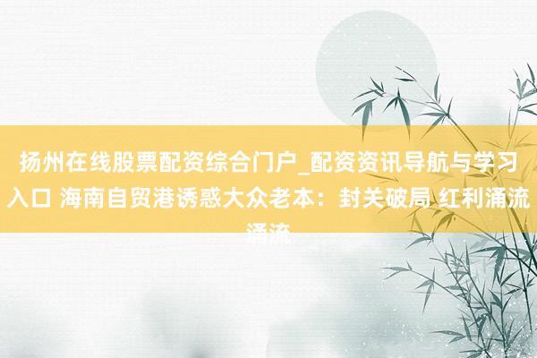 扬州在线股票配资综合门户_配资资讯导航与学习入口 海南自贸港诱惑大众老本:封关破局 红利涌流