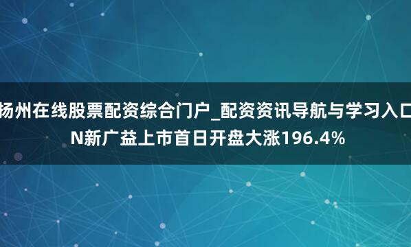 扬州在线股票配资综合门户_配资资讯导航与学习入口 N新广益上市首日开盘大涨196.4%
