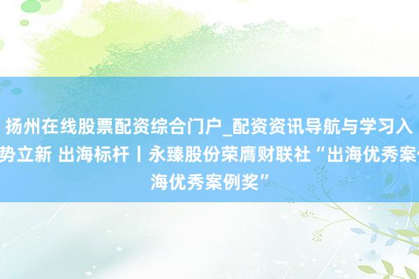 扬州在线股票配资综合门户_配资资讯导航与学习入口 驭势立新 出海标杆丨永臻股份荣膺财联社“出海优秀案例奖”