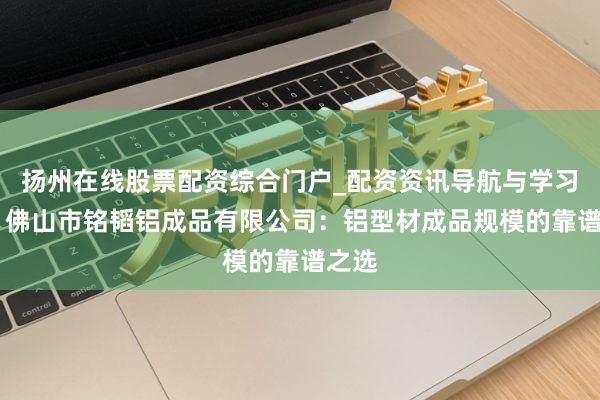 扬州在线股票配资综合门户_配资资讯导航与学习入口 佛山市铭韬铝成品有限公司：铝型材成品规模的靠谱之选